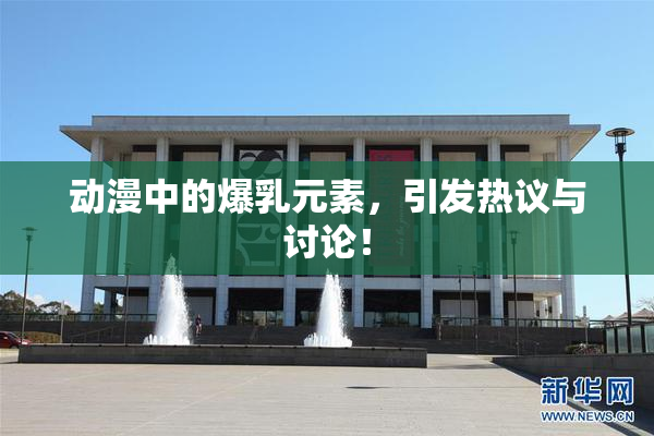 动漫中的爆乳元素，引发热议与讨论！