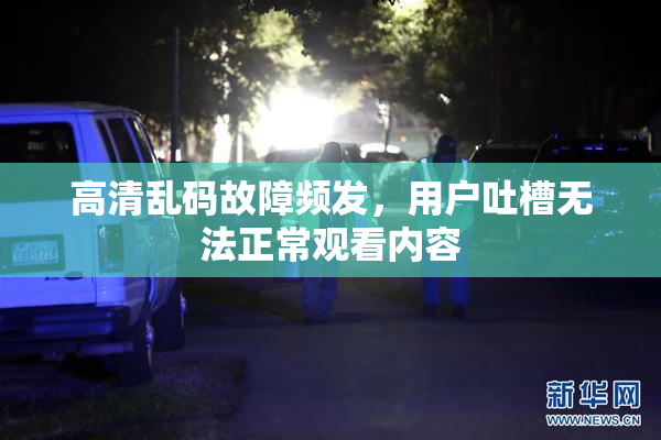 高清乱码故障频发，用户吐槽无法正常观看内容
