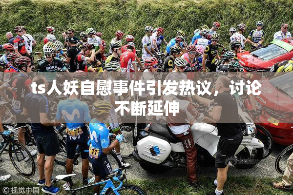 ts人妖自慰事件引发热议，讨论不断延伸