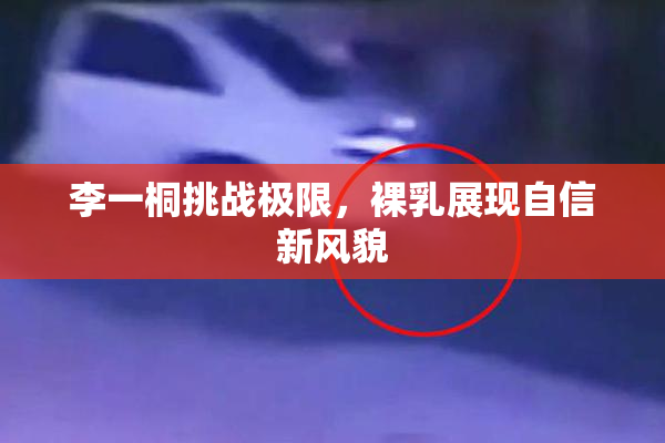 李一桐挑战极限，裸乳展现自信新风貌