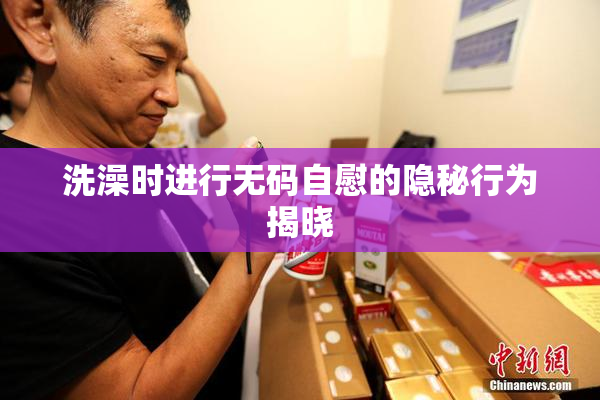 洗澡时进行无码自慰的隐秘行为揭晓