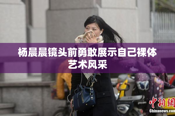 杨晨晨镜头前勇敢展示自己裸体艺术风采