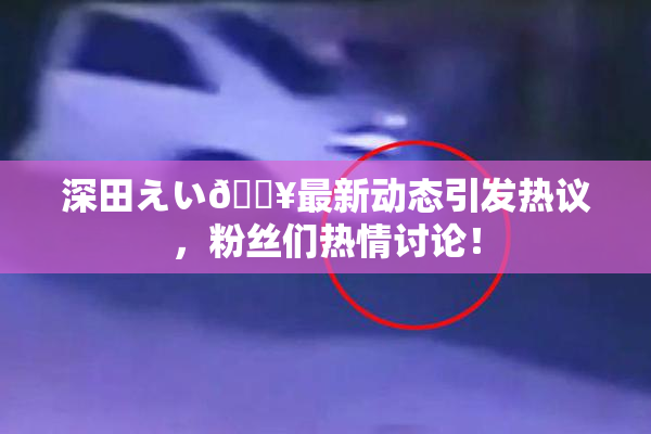 深田えい🔥最新动态引发热议，粉丝们热情讨论！