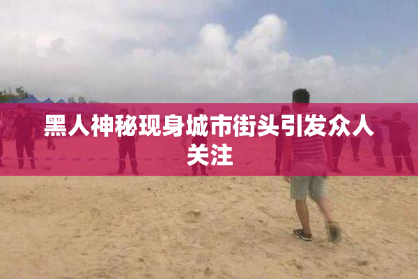 黑人神秘现身城市街头引发众人关注