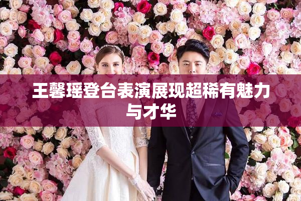 王馨瑶登台表演展现超稀有魅力与才华