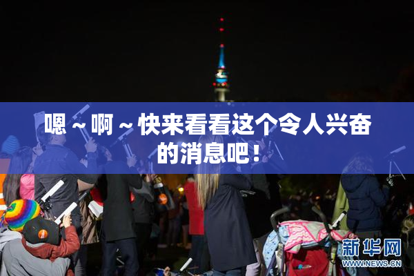 嗯～啊～快来看看这个令人兴奋的消息吧！