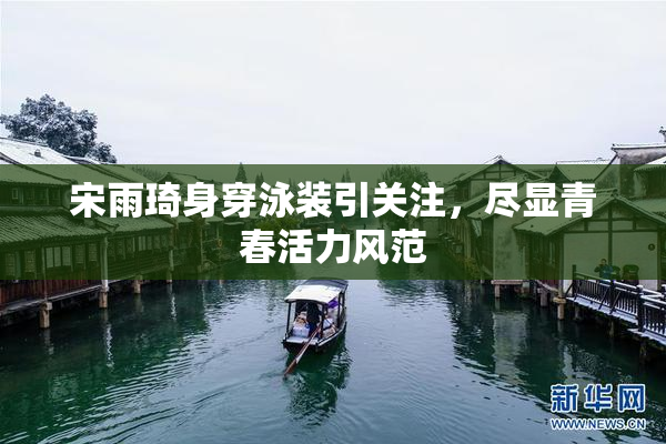 宋雨琦身穿泳装引关注，尽显青春活力风范