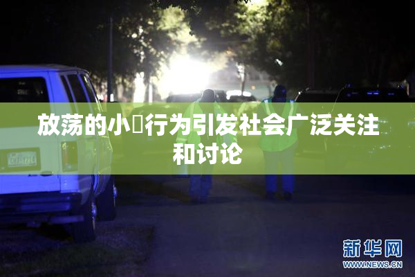 放荡的小婬行为引发社会广泛关注和讨论