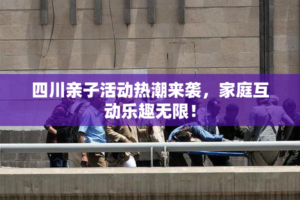 四川亲子活动热潮来袭，家庭互动乐趣无限！