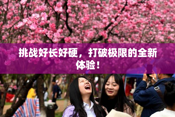 挑战好长好硬，打破极限的全新体验！