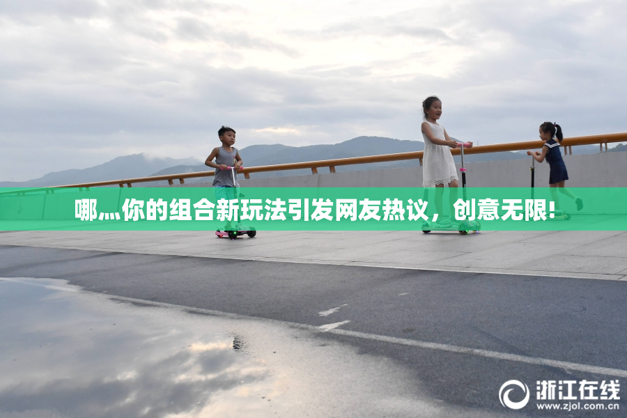 哪灬你的组合新玩法引发网友热议，创意无限!