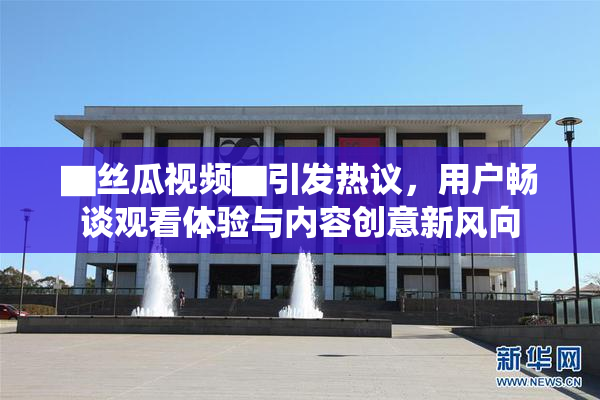 ▇丝瓜视频▇引发热议，用户畅谈观看体验与内容创意新风向