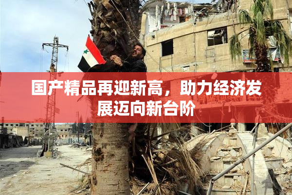 国产精品再迎新高，助力经济发展迈向新台阶