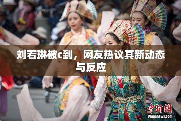 刘若琳被c到，网友热议其新动态与反应