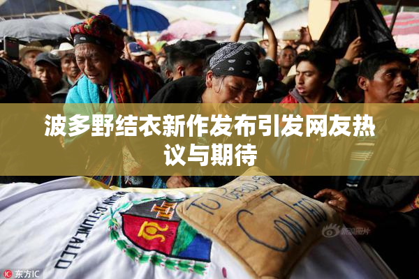 波多野结衣新作发布引发网友热议与期待
