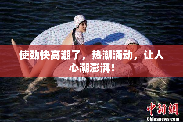 使劲快高潮了，热潮涌动，让人心潮澎湃！