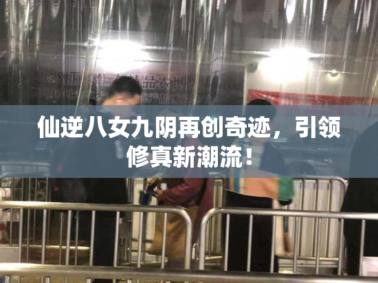 仙逆八女九阴再创奇迹，引领修真新潮流！