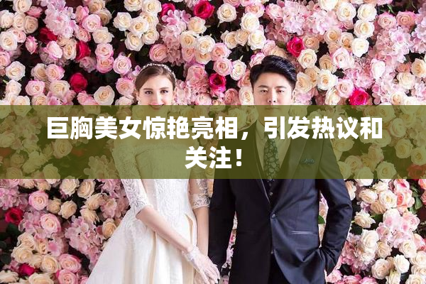 巨胸美女惊艳亮相，引发热议和关注！