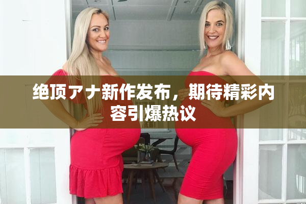 绝顶アナ新作发布，期待精彩内容引爆热议
