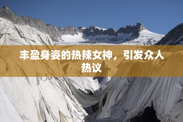 丰盈身姿的热辣女神，引发众人热议