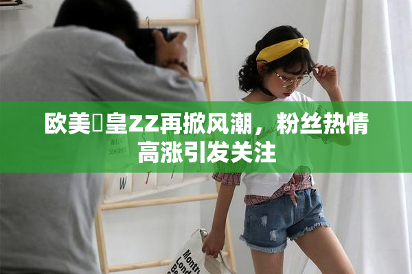 欧美嘼皇ZZ再掀风潮，粉丝热情高涨引发关注