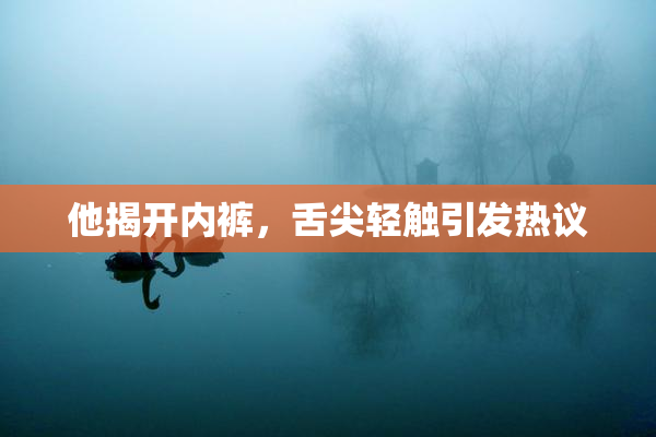 他揭开内裤，舌尖轻触引发热议