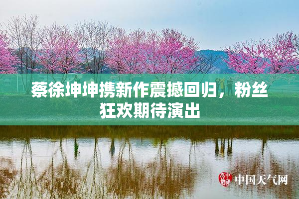 蔡徐坤坤携新作震撼回归，粉丝狂欢期待演出