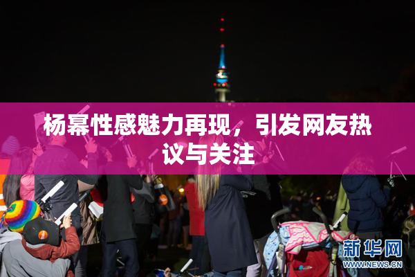 杨幂性感魅力再现，引发网友热议与关注