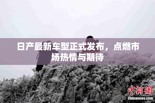 日产最新车型正式发布，点燃市场热情与期待