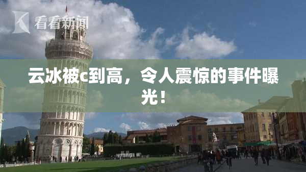 云冰被c到高，令人震惊的事件曝光！