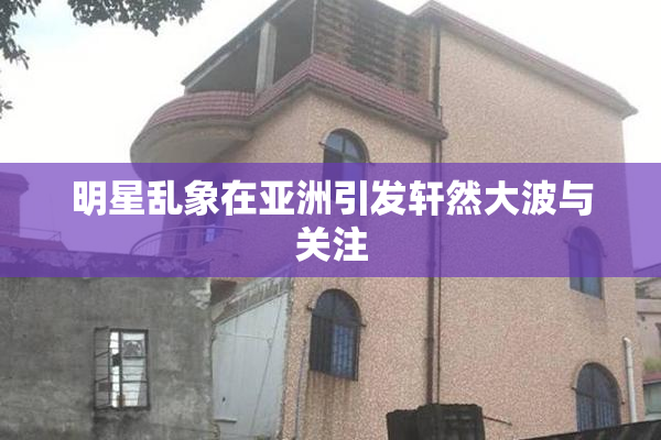 明星乱象在亚洲引发轩然大波与关注
