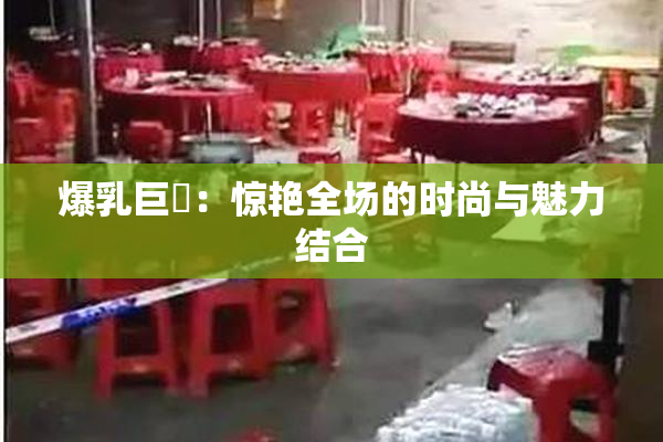 爆乳巨凥：惊艳全场的时尚与魅力结合