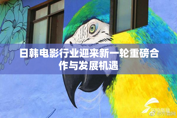 日韩电影行业迎来新一轮重磅合作与发展机遇