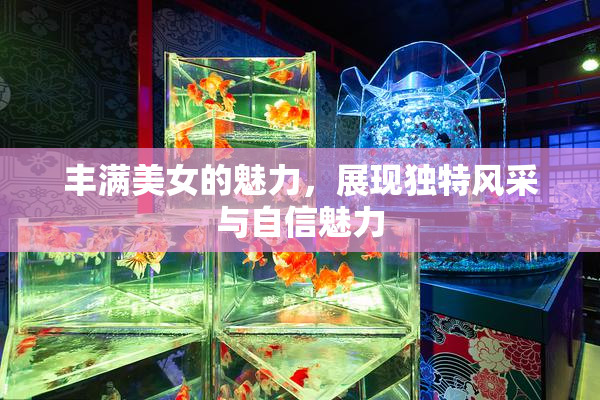 丰满美女的魅力，展现独特风采与自信魅力