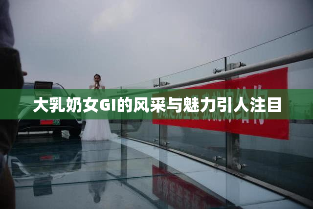 大乳奶女GI的风采与魅力引人注目