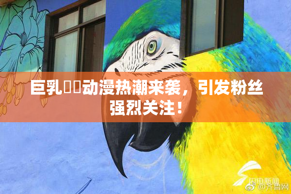 巨乳❌‌动漫热潮来袭，引发粉丝强烈关注！