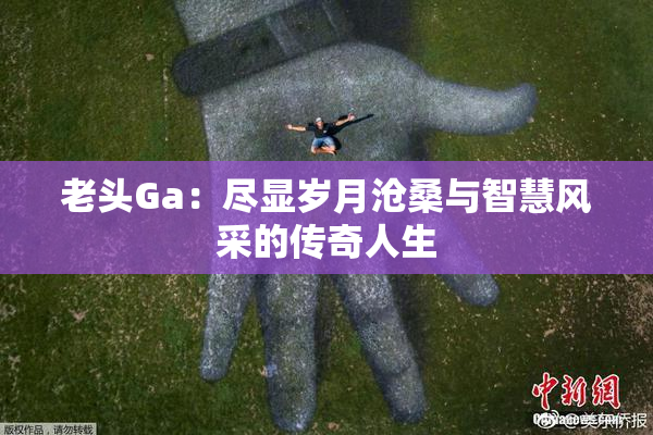 老头Ga：尽显岁月沧桑与智慧风采的传奇人生