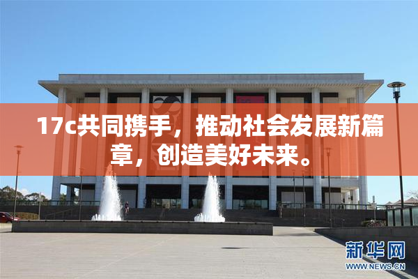 17c共同携手，推动社会发展新篇章，创造美好未来。