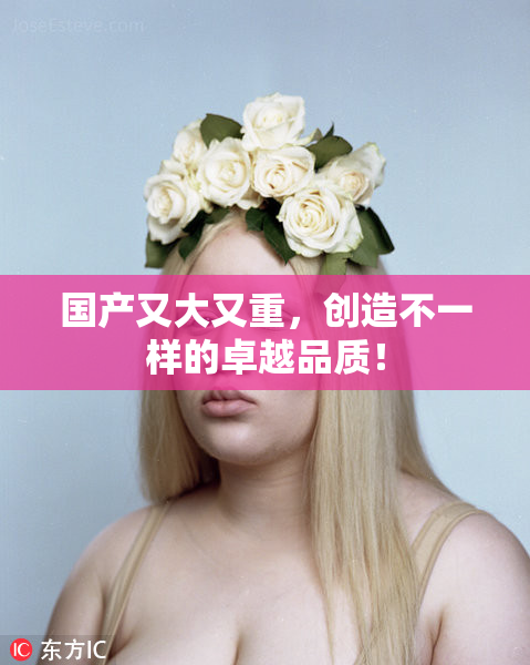 国产又大又重，创造不一样的卓越品质！