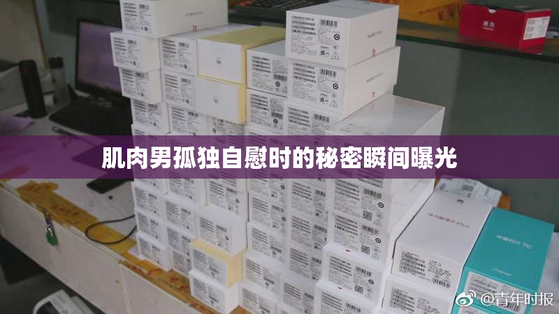 肌肉男孤独自慰时的秘密瞬间曝光