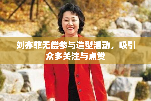 刘亦菲无偿参与造型活动，吸引众多关注与点赞