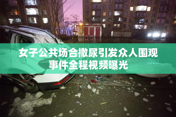 女子公共场合撒尿引发众人围观事件全程视频曝光