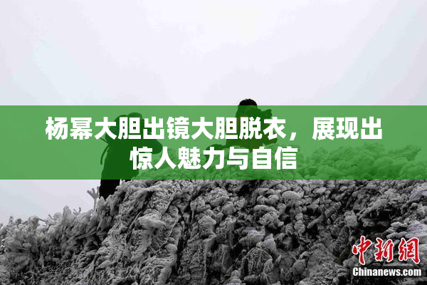 杨幂大胆出镜大胆脱衣，展现出惊人魅力与自信