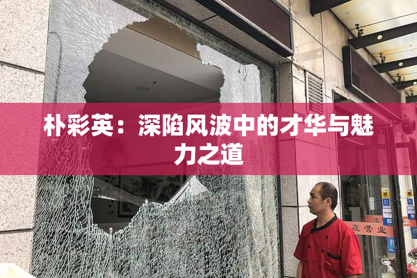 朴彩英：深陷风波中的才华与魅力之道