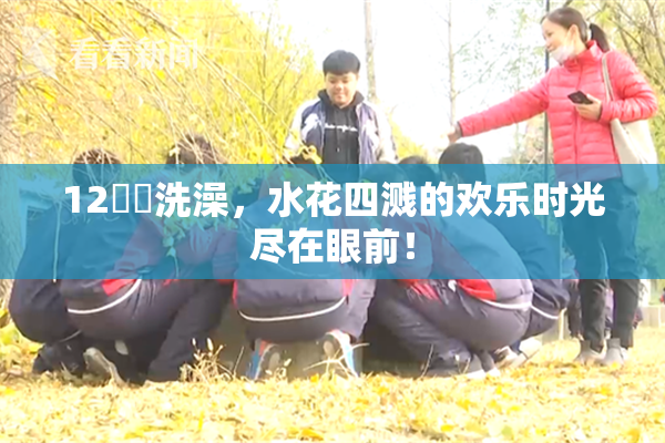 12妺妺洗澡，水花四溅的欢乐时光尽在眼前！