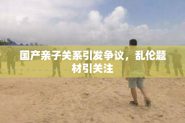 国产亲子关系引发争议，乱伦题材引关注