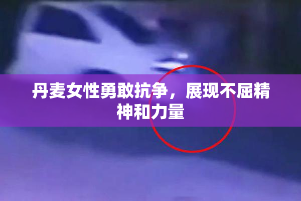 丹麦女性勇敢抗争，展现不屈精神和力量