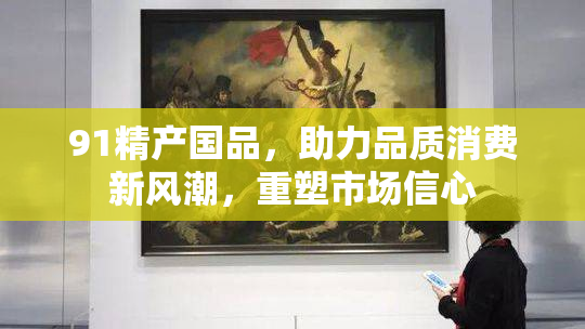 91精产国品，助力品质消费新风潮，重塑市场信心