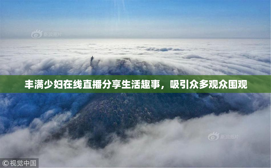 丰满少妇在线直播分享生活趣事，吸引众多观众围观