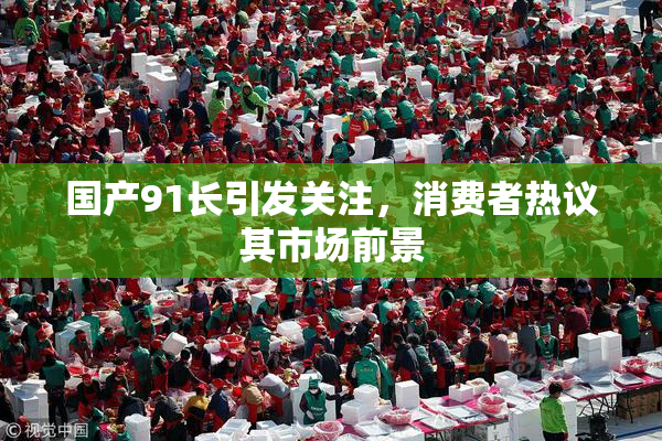 国产91长引发关注，消费者热议其市场前景